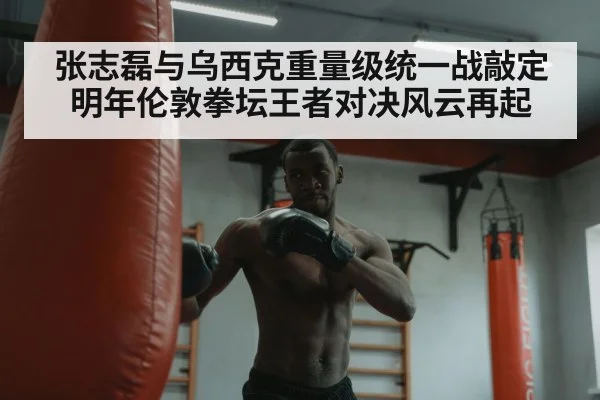 张志磊与乌西克重量级统一战敲定明年伦敦拳坛王者对决风云再起